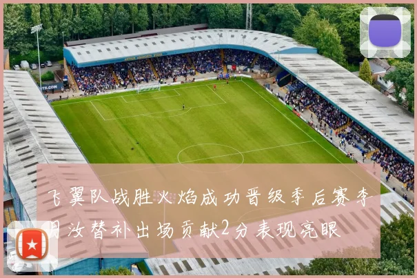 飞翼队战胜火焰成功晋级季后赛李月汝替补出场贡献2分表现亮眼